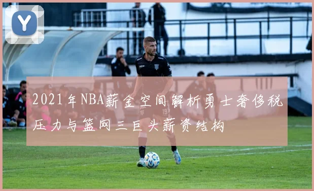 2021年NBA薪金空间解析勇士奢侈税压力与篮网三巨头薪资结构