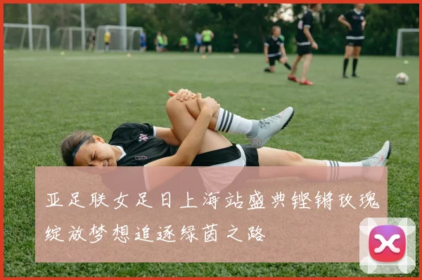 亚足联女足日上海站盛典铿锵玫瑰绽放梦想追逐绿茵之路