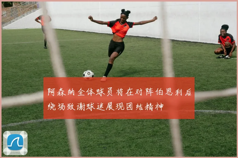 阿森纳全体球员将在对阵伯恩利后绕场致谢球迷展现团结精神