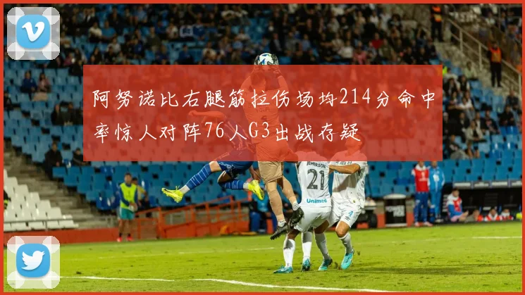 阿努诺比右腿筋拉伤场均214分命中率惊人对阵76人G3出战存疑