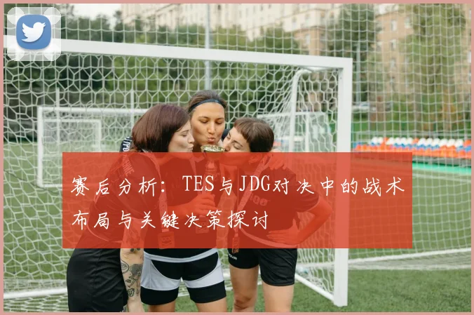 赛后分析：TES与JDG对决中的战术布局与关键决策探讨
