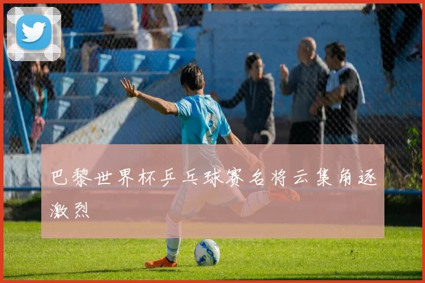 巴黎世界杯乒乓球赛名将云集角逐激烈