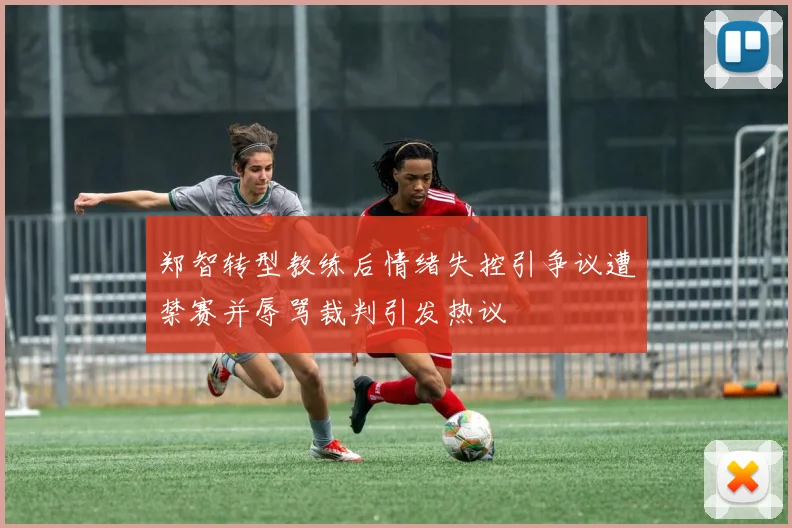 郑智转型教练后情绪失控引争议遭禁赛并辱骂裁判引发热议
