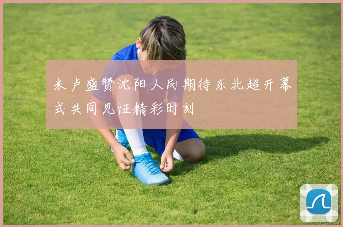 米卢盛赞沈阳人民期待东北超开幕式共同见证精彩时刻