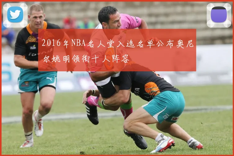2016年NBA名人堂入选名单公布奥尼尔姚明领衔十人阵容